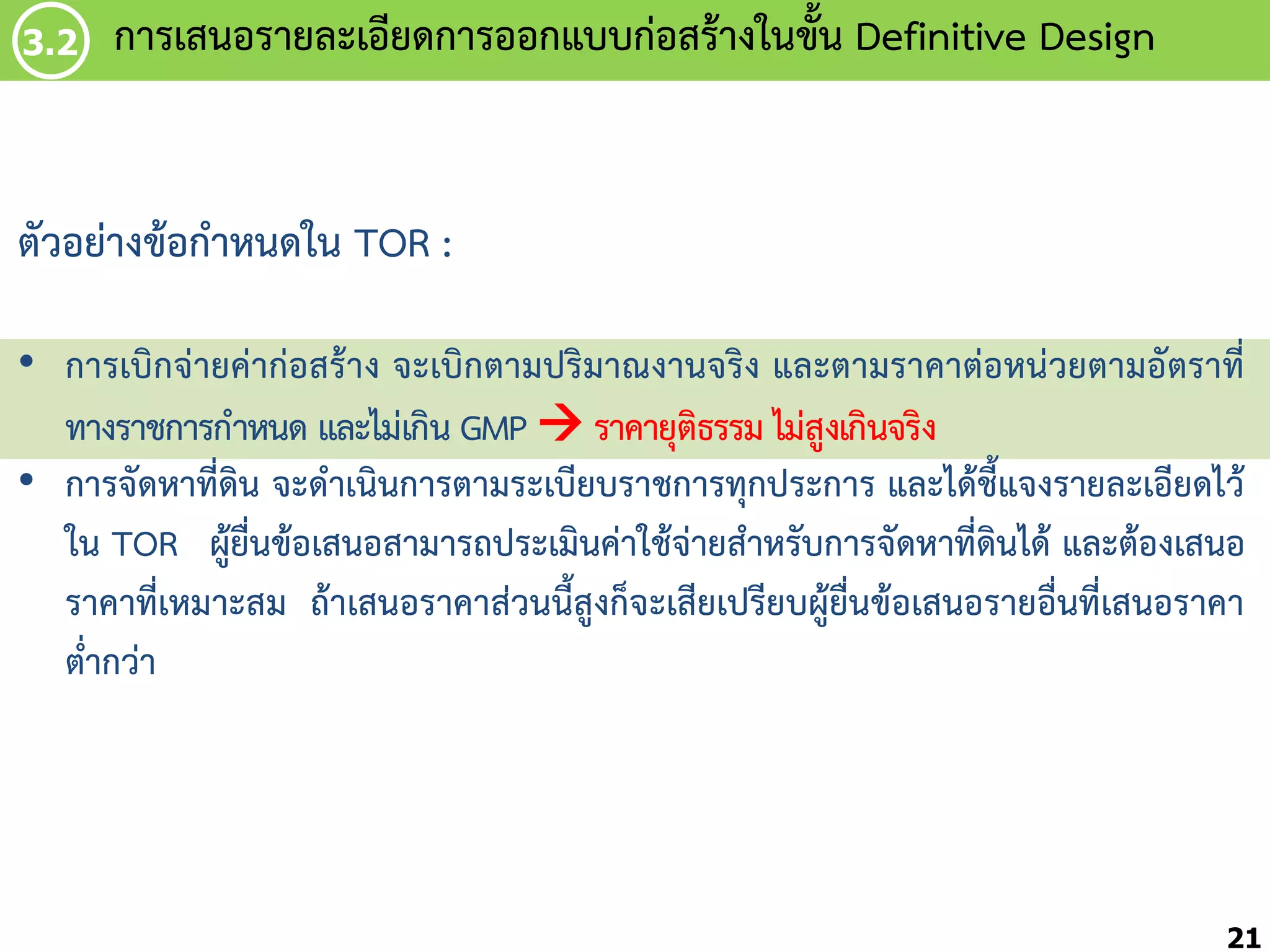 3.2

กำรเสนอรำยละเอียดกำรออกแบบก่อสร้ำงในขัน Definitive Design
้

ตัวอย่ำงข้อก้ำหนดใน TOR :
• กำรเบิกจ่ำยค่ำก่อสร้ำง จะเบิกตำมปริมำณงำนจริง และตำมรำคำต่อหน่วยตำมอัตรำที่
ทำงรำชกำรก้ำหนด และไม่เกิน GMP  รำคำยุติธรรม ไม่สูงเกินจริง
• กำรจัดหำที่ดิน จะด้ำเนินกำรตำมระเบียบรำชกำรทุกประกำร และได้ชี้แจงรำยละเอียดไว้
ใน TOR ผู้ยื่นข้อเสนอสำมำรถประเมินค่ำใช้จ่ำยส้ำหรับกำรจัดหำที่ดินได้ และต้องเสนอ
รำคำที่เหมำะสม ถ้ำเสนอรำคำส่วนนี้สูงก็จะเสียเปรียบผู้ยื่นข้อเสนอรำยอื่นที่เสนอรำคำ
ต่้ำกว่ำ

21

 