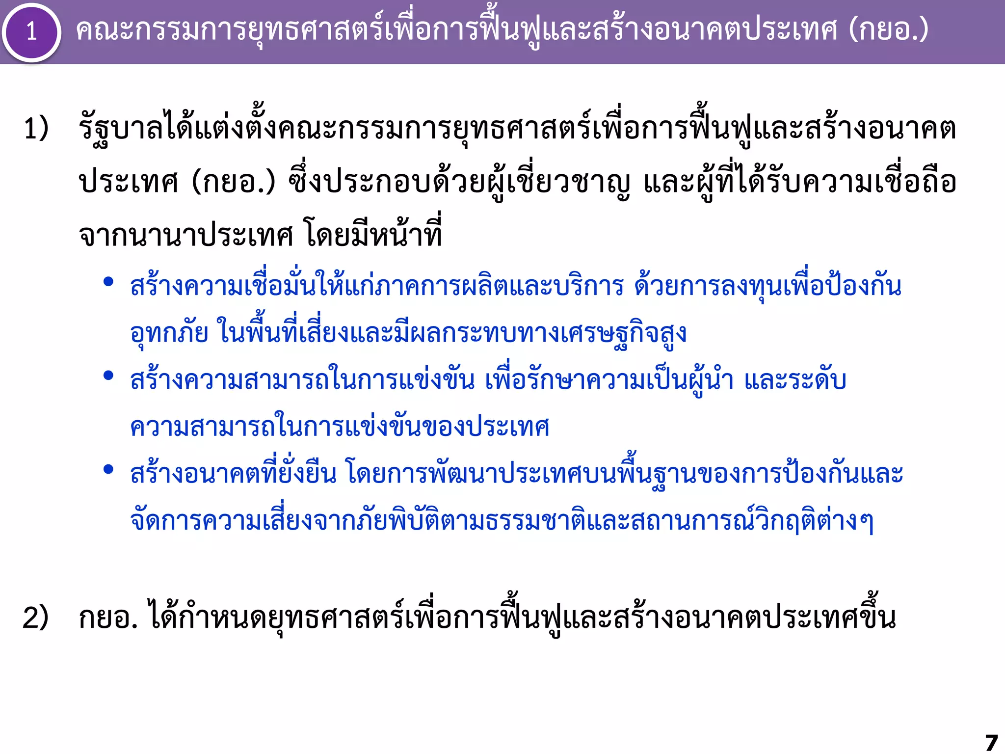 ่
1 คณะกรรมกำรยุทธศำสตร์เพือกำรฟื้นฟูและสร้ำงอนำคตประเทศ (กยอ.)
1) รัฐบำลได้แต่งตั้งคณะกรรมกำรยุทธศำสตร์เพื่อกำรฟื้นฟูและสร้ำงอนำคต
ประเทศ (กยอ.) ซึ่งประกอบด้วยผู้เชี่ยวชำญ และผู้ที่ได้รับควำมเชื่อถือ
จำกนำนำประเทศ โดยมีหน้ำที่
• สร้ำงควำมเชื่อมั่นให้แก่ภำคกำรผลิตและบริกำร ด้วยกำรลงทุนเพื่อป้องกัน
อุทกภัย ในพื้นที่เสี่ยงและมีผลกระทบทำงเศรษฐกิจสูง
• สร้ำงควำมสำมำรถในกำรแข่งขัน เพื่อรักษำควำมเป็นผู้น้ำ และระดับ
ควำมสำมำรถในกำรแข่งขันของประเทศ
• สร้ำงอนำคตที่ยั่งยืน โดยกำรพัฒนำประเทศบนพื้นฐำนของกำรป้องกันและ
จัดกำรควำมเสี่ยงจำกภัยพิบัติตำมธรรมชำติและสถำนกำรณ์วิกฤติต่ำงๆ

2) กยอ. ได้ก้ำหนดยุทธศำสตร์เพื่อกำรฟื้นฟูและสร้ำงอนำคตประเทศขึ้น
7

 