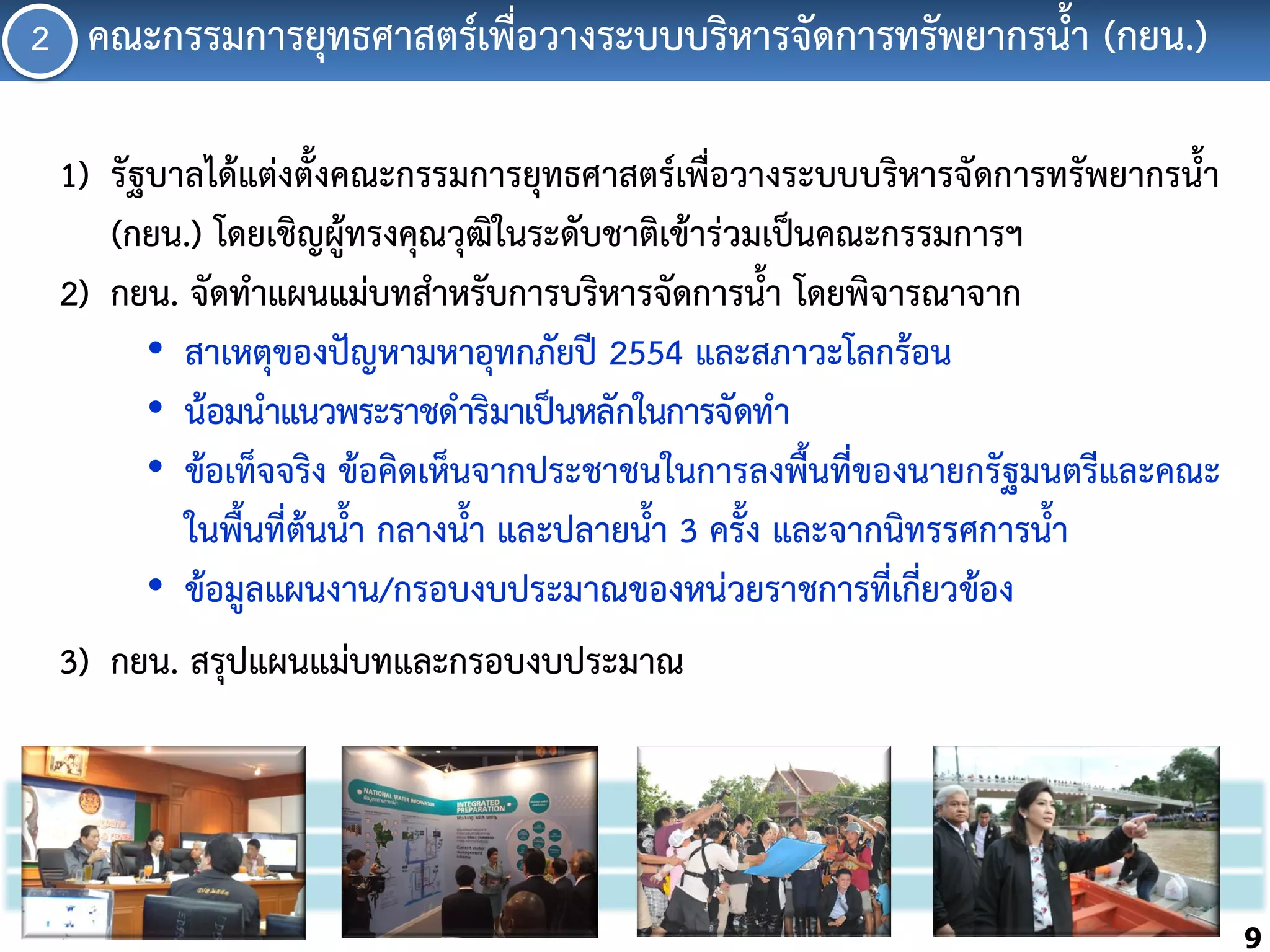 2 คณะกรรมกำรยุทธศำสตร์เพื่อวำงระบบบริหำรจัดกำรทรัพยำกรน้้ำ (กยน.)
1) รัฐบำลได้แต่งตั้งคณะกรรมกำรยุทธศำสตร์เพื่อวำงระบบบริหำรจัดกำรทรัพยำกรน้้ำ
(กยน.) โดยเชิญผู้ทรงคุณวุฒในระดับชำติเข้ำร่วมเป็นคณะกรรมกำรฯ
ิ
2) กยน. จัดท้ำแผนแม่บทส้ำหรับกำรบริหำรจัดกำรน้้ำ โดยพิจำรณำจำก
• สำเหตุของปัญหำมหำอุทกภัยปี 2554 และสภำวะโลกร้อน
• น้อมน้ำแนวพระรำชด้ำริมำเป็นหลักในกำรจัดท้ำ
• ข้อเท็จจริง ข้อคิดเห็นจำกประชำชนในกำรลงพื้นที่ของนำยกรัฐมนตรีและคณะ
ในพื้นที่ต้นน้้ำ กลำงน้้ำ และปลำยน้้ำ 3 ครั้ง และจำกนิทรรศกำรน้้ำ
• ข้อมูลแผนงำน/กรอบงบประมำณของหน่วยรำชกำรที่เกี่ยวข้อง
3) กยน. สรุปแผนแม่บทและกรอบงบประมำณ

9

 