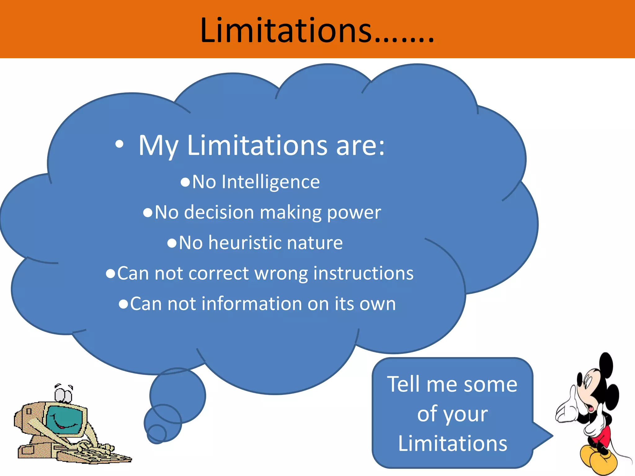 Limitations…….
• My Limitations are:
●No Intelligence
●No decision making power
●No heuristic nature
●Can not correct wrong instructions
●Can not information on its own
Tell me some
of your
Limitations
 