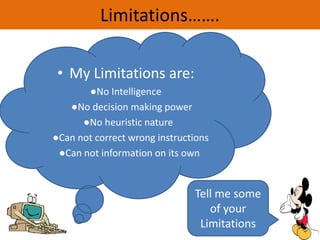 Limitations…….
• My Limitations are:
●No Intelligence
●No decision making power
●No heuristic nature
●Can not correct wrong instructions
●Can not information on its own
Tell me some
of your
Limitations
 