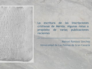 La escritura de las inscripciones cristianas de Mérida. Algunas notas a propósito de varias publicaciones recientes Manuel Ramírez Sánchez Universidad de Las Palmas de Gran Canaria 