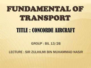 GROUP : BIL 13/2B
LECTURE : SIR ZULHILMI BIN MUHAMMAD NASIR
FUNDAMENTAL OF
TRANSPORT
TITLE : CONCORDE AIRCRAFT
 