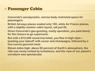  Concorde's aerodynamic, narrow body restricted space for
passengers.
 British Airways planes seated only 100, while Air France planes,
with a slightly roomier cabin layout, sat just 92.
 Given Concorde's gas-guzzling, costly operation, you paid dearly
for the chance to go supersonic.
 But with a $10,000 round-trip ticket, you flew in high style—
toasting your takeoff with caviar and champagne, followed by a
five-course gourmet meal.
 Eleven miles high, above 90 percent of Earth's atmosphere, the
ride was rarely rocked by turbulence, and the view of our planet's
curvature was spectacular.
 