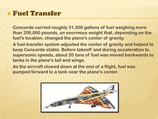  Concorde carried roughly 31,500 gallons of fuel weighing more
than 200,000 pounds, an enormous weight that, depending on the
fuel's location, changed the plane's center of gravity.
 A fuel-transfer system adjusted the center of gravity and helped to
keep Concorde stable. Before takeoff and during acceleration to
supersonic speeds, about 20 tons of fuel was moved backwards to
tanks in the plane's tail and wings.
 As the aircraft slowed down at the end of a flight, fuel was
pumped forward to a tank near the plane's center.
 