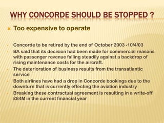  Concorde to be retired by the end of October 2003 -10/4/03
 BA said that its decision had been made for commercial reasons
with passenger revenue falling steadily against a backdrop of
rising maintenance costs for the aircraft.
 The deterioration of business results from the transatlantic
service
 Both airlines have had a drop in Concorde bookings due to the
downturn that is currently effecting the aviation industry
 Breaking these contractual agreement is resulting in a write-off
£84M in the current financial year
 