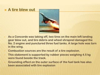  As a Concorde was taking off, two tires on the main left landing
gear blew out, and tire debris and wheel shrapnel damaged the
No. 2 engine and punctured three fuel tanks. A large hole was torn
in the wing.
 Combustion sources are the result of a tire explosion.
 This statement is supported by rubber pieces weighing 4.5 kg
were found beside the track.
 Grounding effect on the outer surface of the fuel tank has also
been associated with tire explosion
 