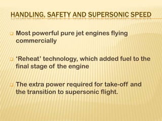  Most powerful pure jet engines flying
commercially
 ‘Reheat’ technology, which added fuel to the
final stage of the engine
 The extra power required for take-off and
the transition to supersonic flight.
 