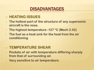  The hottest part of the structure of any supersonic
aircraft is the nose.
 The highest temperature -127 °C (Mach 2.02)
 The fuel as a heat sink for the heat from the air
conditioning
 Pockets of air with temperature differing sharply
from that of surrounding air.
 Very sensitive to air temperature.
 