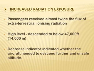  Passengers received almost twice the flux of
extra-terrestrial ionising radiation
 High level - descended to below 47,000ft
(14,000 m)
 Decrease indicator indicated whether the
aircraft needed to descend further and unsafe
altitude.
 