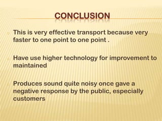 o This is very effective transport because very
faster to one point to one point .
o Have use higher technology for improvement to
maintained
o Produces sound quite noisy once gave a
negative response by the public, especially
customers
 