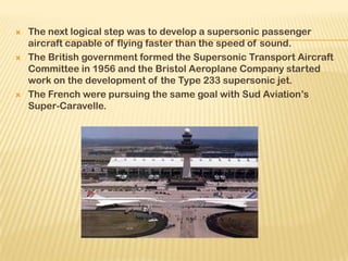  The next logical step was to develop a supersonic passenger
aircraft capable of flying faster than the speed of sound.
 The British government formed the Supersonic Transport Aircraft
Committee in 1956 and the Bristol Aeroplane Company started
work on the development of the Type 233 supersonic jet.
 The French were pursuing the same goal with Sud Aviation’s
Super-Caravelle.
 