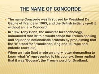  The name Concorde was first used by President De
Gaulle of France in 1963, and the British initially spelt it
without an ‘e’ – Concord.
 In 1967 Tony Benn, the minister for technology,
announced that Britain would adopt the French spelling
and squashed nationalistic protests by proclaiming that
the ‘e’ stood for ―excellence, England, Europe and
entente (cordiale)
 When an irate Scot wrote an angry letter demanding to
know what ‘e’ represented to his country, Benn replied
that it was ‘Ecosse’, the French word for Scotland.
 