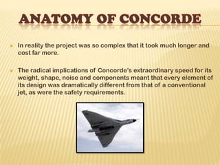  In reality the project was so complex that it took much longer and
cost far more.
 The radical implications of Concorde’s extraordinary speed for its
weight, shape, noise and components meant that every element of
its design was dramatically different from that of a conventional
jet, as were the safety requirements.
 