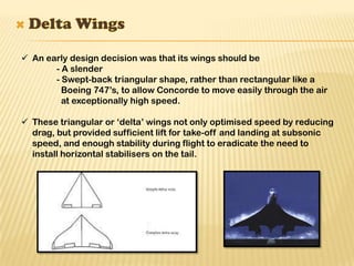  An early design decision was that its wings should be
- A slender
- Swept-back triangular shape, rather than rectangular like a
Boeing 747’s, to allow Concorde to move easily through the air
at exceptionally high speed.
 These triangular or ‘delta’ wings not only optimised speed by reducing
drag, but provided sufficient lift for take-off and landing at subsonic
speed, and enough stability during flight to eradicate the need to
install horizontal stabilisers on the tail.
 