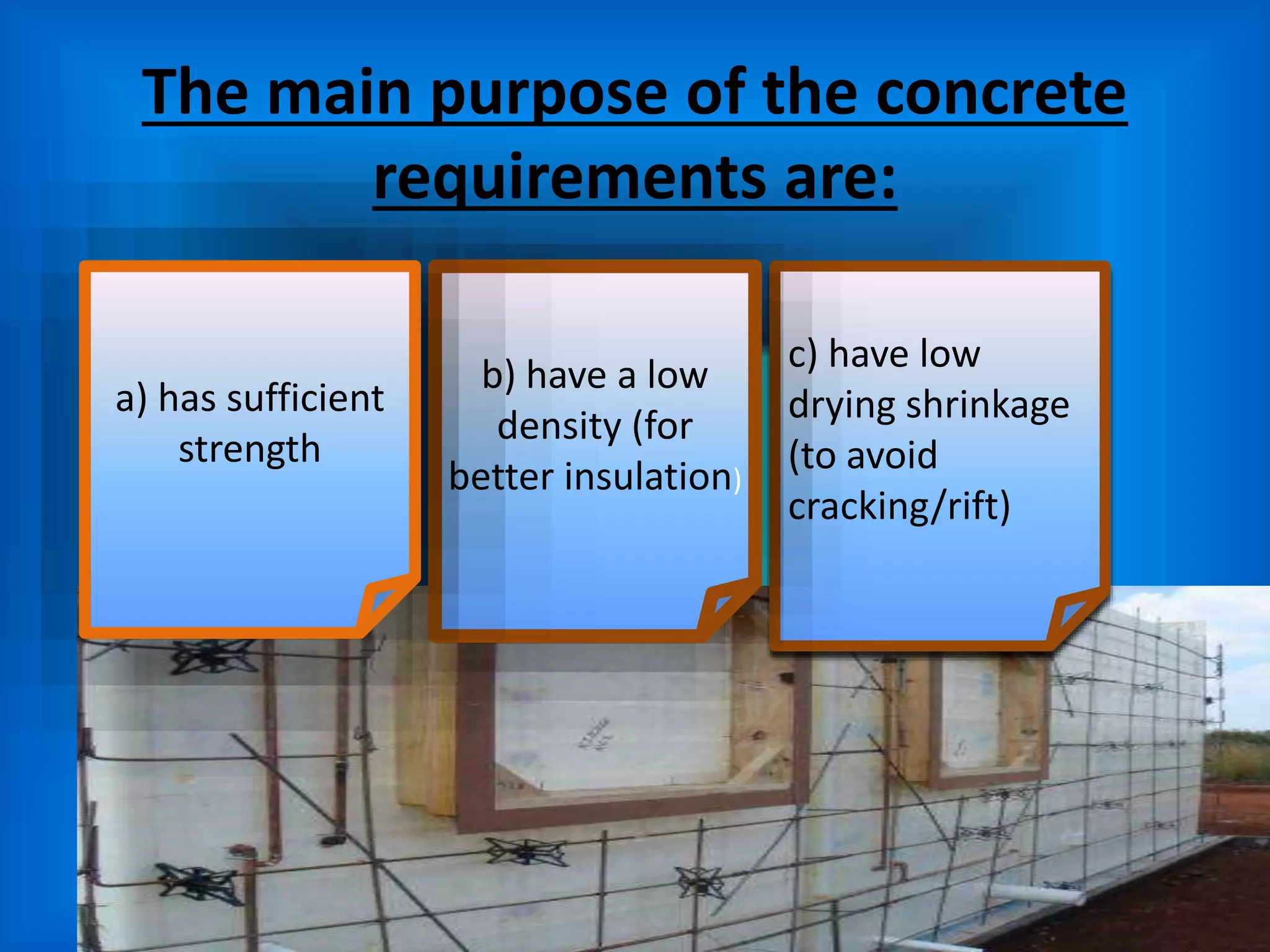 The main purpose of the concrete
requirements are:
c) have low
drying shrinkage
(to avoid
cracking/rift)
b) have a low
density (for
better insulation)
a) has sufficient
strength
 