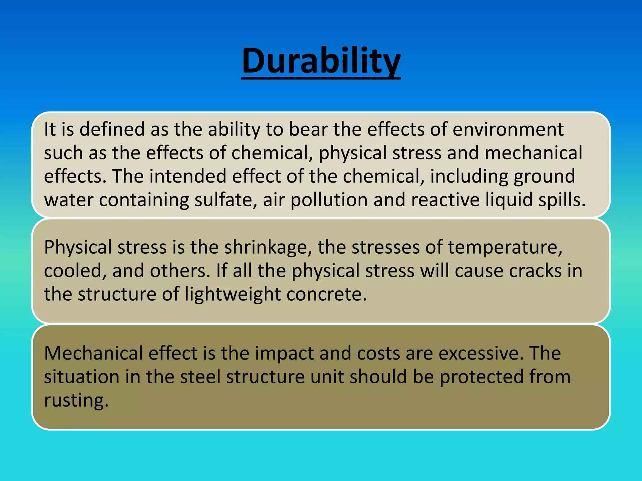 Durability
It is defined as the ability to bear the effects of environment
such as the effects of chemical, physical stress and mechanical
effects. The intended effect of the chemical, including ground
water containing sulfate, air pollution and reactive liquid spills.
Physical stress is the shrinkage, the stresses of temperature,
cooled, and others. If all the physical stress will cause cracks in
the structure of lightweight concrete.
Mechanical effect is the impact and costs are excessive. The
situation in the steel structure unit should be protected from
rusting.
 