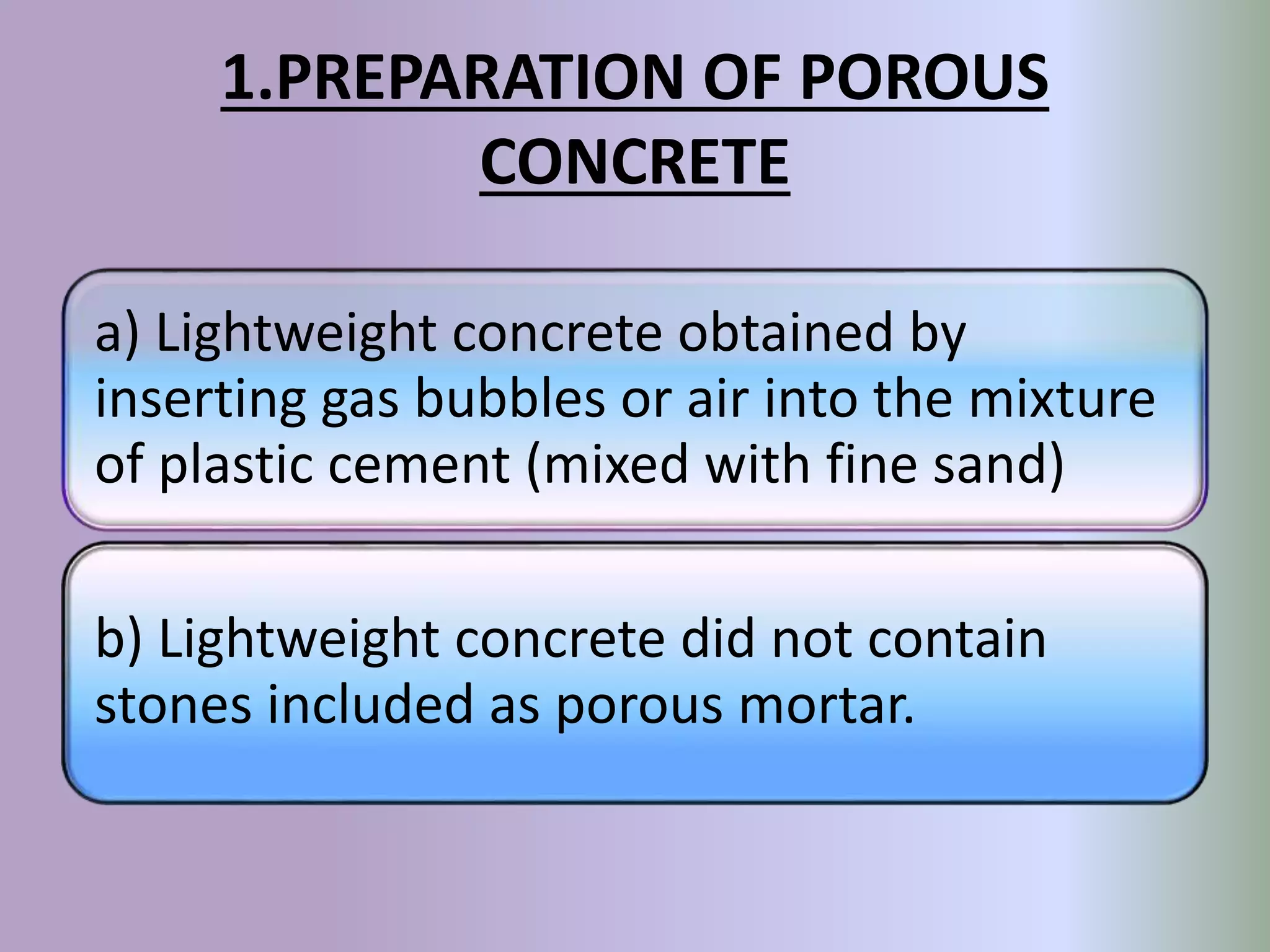 1.PREPARATION OF POROUS
CONCRETE
a) Lightweight concrete obtained by
inserting gas bubbles or air into the mixture
of plastic cement (mixed with fine sand)
b) Lightweight concrete did not contain
stones included as porous mortar.
 