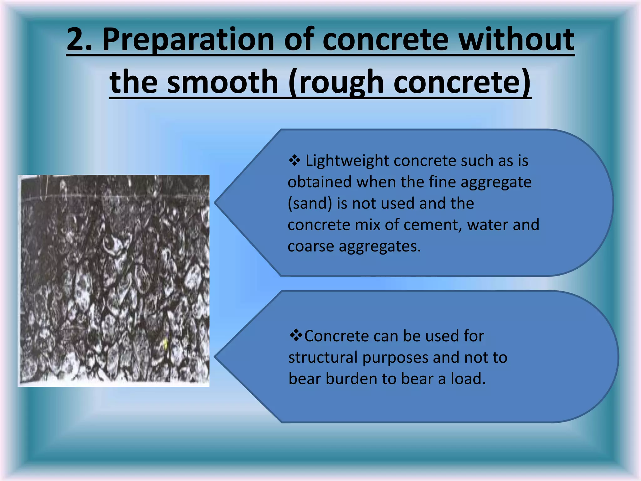 2. Preparation of concrete without
the smooth (rough concrete)
 Lightweight concrete such as is
obtained when the fine aggregate
(sand) is not used and the
concrete mix of cement, water and
coarse aggregates.
Concrete can be used for
structural purposes and not to
bear burden to bear a load.
 