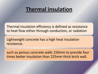 Thermal insulation

Thermal insulation efficiency is defined as resistance
to heat flow either through conduction, or radiation.

Lightweight concrete has a high heat insulation
resistance.

such as porous concrete walls 150mm to provide four
times better insulation than 225mm thick brick wall.
 