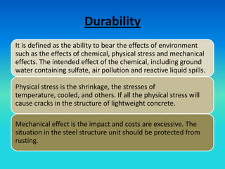Durability
It is defined as the ability to bear the effects of environment
such as the effects of chemical, physical stress and mechanical
effects. The intended effect of the chemical, including ground
water containing sulfate, air pollution and reactive liquid spills.

Physical stress is the shrinkage, the stresses of
temperature, cooled, and others. If all the physical stress will
cause cracks in the structure of lightweight concrete.

Mechanical effect is the impact and costs are excessive. The
situation in the steel structure unit should be protected from
rusting.
 