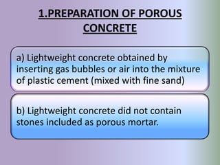 1.PREPARATION OF POROUS
            CONCRETE

a) Lightweight concrete obtained by
inserting gas bubbles or air into the mixture
of plastic cement (mixed with fine sand)

b) Lightweight concrete did not contain
stones included as porous mortar.
 