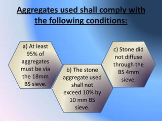 Aggregates used shall comply with
    the following conditions:

 a) At least                    c) Stone did
   95% of                        not diffuse
 aggregates                     through the
 must be via    b) The stone      BS 4mm
 the 18mm      aggregate used       sieve.
  BS sieve.       shall not
               exceed 10% by
                 10 mm BS
                    sieve.
 