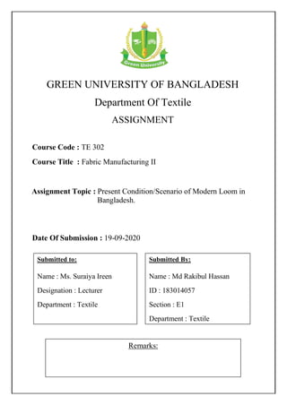 GREEN UNIVERSITY OF BANGLADESH
Department Of Textile
ASSIGNMENT
Remarks:
Course Code : TE 302
Course Title : Fabric Manufacturing II
Submitted By:
Name : Md Rakibul Hassan
ID : 183014057
Section : E1
Department : Textile
Date Of Submission : 19-09-2020
Assignment Topic : Present Condition/Scenario of Modern Loom in
Bangladesh.
Submitted to:
Name : Ms. Suraiya Ireen
Designation : Lecturer
Department : Textile
 