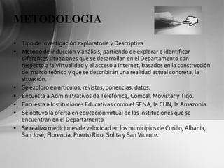 METODOLOGIA Tipo de Investigación exploratoria y Descriptiva Método de inducción y análisis, partiendo de explorar e identificar diferentes situaciones que se desarrollan en el Departamento con respecto a la Virtualidad y el acceso a Internet, basados en la construcción del marco teórico y que se describirán una realidad actual concreta, la situación.  Se exploro en artículos, revistas, ponencias, datos. Encuesta a Administrativos de Telefónica, Comcel, Movistar y Tigo. Encuesta a Instituciones Educativas como el SENA, la CUN, la Amazonia. Se obtuvo la oferta en educación virtual de las Instituciones que se encuentran en el Departamento Se realizo mediciones de velocidad en los municipios de Curillo, Albania, San José, Florencia, Puerto Rico, Solita y San Vicente. 