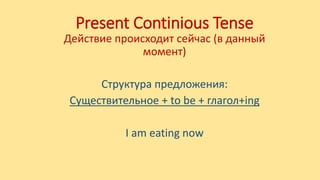Present Continious Tense
Действие происходит сейчас (в данный
момент)
Структура предложения:
Существительное + to be + глагол+ing
I am eating now
 