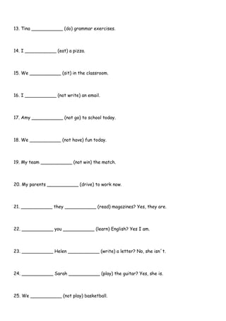 13. Tina ___________ (do) grammar exercises.
14. I ___________ (eat) a pizza.
15. We ___________ (sit) in the classroom.
16. I ___________ (not write) an email.
17. Amy ___________ (not go) to school today.
18. We ___________ (not have) fun today.
19. My team ___________ (not win) the match.
20. My parents ___________ (drive) to work now.
21. ___________ they ___________ (read) magazines? Yes, they are.
22. ___________ you ___________ (learn) English? Yes I am.
23. ___________ Helen ___________ (write) a letter? No, she isn´t.
24. ___________ Sarah ___________ (play) the guitar? Yes, she is.
25. We ___________ (not play) basketball.
 