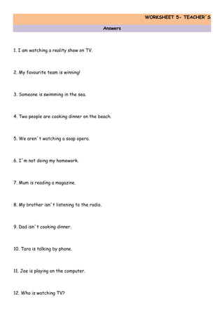 WORKSHEET 5- TEACHER´S
Answers
1. I am watching a reality show on TV.
2. My favourite team is winning!
3. Someone is swimming in the sea.
4. Two people are cooking dinner on the beach.
5. We aren´t watching a soap opera.
6. I´m not doing my homework.
7. Mum is reading a magazine.
8. My brother isn´t listening to the radio.
9. Dad isn´t cooking dinner.
10. Tara is talking by phone.
11. Joe is playing on the computer.
12. Who is watching TV?
 