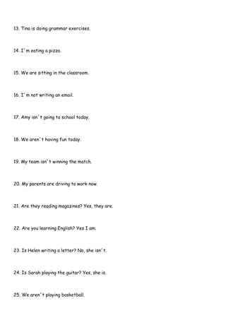 13. Tina is doing grammar exercises.
14. I´m eating a pizza.
15. We are sitting in the classroom.
16. I´m not writing an email.
17. Amy isn´t going to school today.
18. We aren´t having fun today.
19. My team isn´t winning the match.
20. My parents are driving to work now.
21. Are they reading magazines? Yes, they are.
22. Are you learning English? Yes I am.
23. Is Helen writing a letter? No, she isn´t.
24. Is Sarah playing the guitar? Yes, she is.
25. We aren´t playing basketball.
 