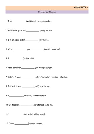 WORKSHEET 6
Present continuous
1. Trina ___________ (walk) past the supermarket.
2. Where are you? We ___________ (wait) for you!
3. I´m on a bus and it ___________ (not move).
4. When ___________ you ___________ (come) to see me?
5. I ___________ (sit) on a bus.
6. Pete´s mother ___________ (not have) a burger.
7. John´s friends ___________ (play) football at the Sports Centre.
8. My best friend ___________ (sit) next to me.
9. I ___________ (not wear) something blue.
10. My teacher ___________ (not stand) behind me.
11. I ___________ (not write) with a pencil.
12. Irama ___________ (have) a shower.
 