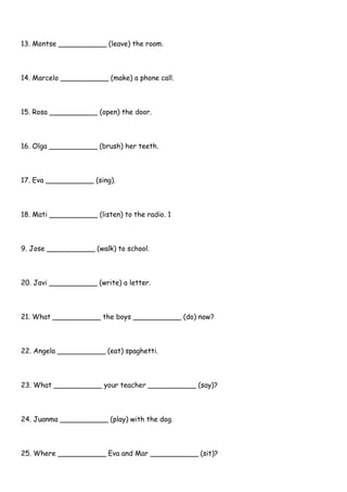 13. Montse ___________ (leave) the room.
14. Marcelo ___________ (make) a phone call.
15. Rosa ___________ (open) the door.
16. Olga ___________ (brush) her teeth.
17. Eva ___________ (sing).
18. Mati ___________ (listen) to the radio. 1
9. Jose ___________ (walk) to school.
20. Javi ___________ (write) a letter.
21. What ___________ the boys ___________ (do) now?
22. Angela ___________ (eat) spaghetti.
23. What ___________ your teacher ___________ (say)?
24. Juanma ___________ (play) with the dog.
25. Where ___________ Eva and Mar ___________ (sit)?
 