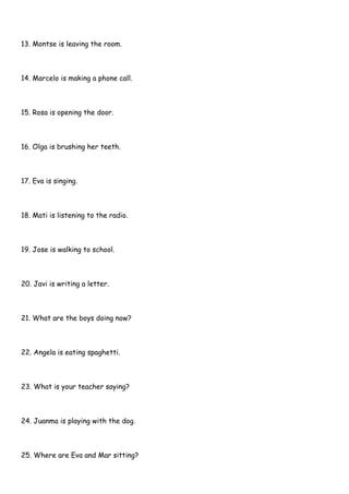 13. Montse is leaving the room.
14. Marcelo is making a phone call.
15. Rosa is opening the door.
16. Olga is brushing her teeth.
17. Eva is singing.
18. Mati is listening to the radio.
19. Jose is walking to school.
20. Javi is writing a letter.
21. What are the boys doing now?
22. Angela is eating spaghetti.
23. What is your teacher saying?
24. Juanma is playing with the dog.
25. Where are Eva and Mar sitting?
 