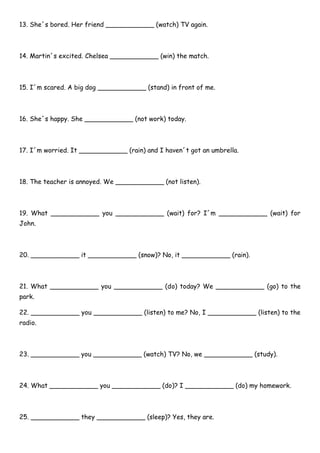 13. She´s bored. Her friend ____________ (watch) TV again.
14. Martin´s excited. Chelsea ____________ (win) the match.
15. I´m scared. A big dog ____________ (stand) in front of me.
16. She´s happy. She ____________ (not work) today.
17. I´m worried. It ____________ (rain) and I haven´t got an umbrella.
18. The teacher is annoyed. We ____________ (not listen).
19. What ____________ you ____________ (wait) for? I´m ____________ (wait) for
John.
20. ____________ it ____________ (snow)? No, it ____________ (rain).
21. What ____________ you ____________ (do) today? We ____________ (go) to the
park.
22. ____________ you ____________ (listen) to me? No, I ____________ (listen) to the
radio.
23. ____________ you ____________ (watch) TV? No, we ____________ (study).
24. What ____________ you ____________ (do)? I ____________ (do) my homework.
25. ____________ they ____________ (sleep)? Yes, they are.
 