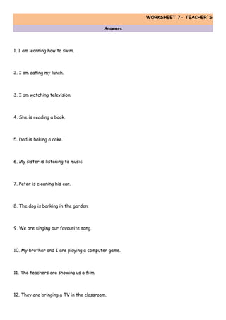 WORKSHEET 7- TEACHER´S
Answers
1. I am learning how to swim.
2. I am eating my lunch.
3. I am watching television.
4. She is reading a book.
5. Dad is baking a cake.
6. My sister is listening to music.
7. Peter is cleaning his car.
8. The dog is barking in the garden.
9. We are singing our favourite song.
10. My brother and I are playing a computer game.
11. The teachers are showing us a film.
12. They are bringing a TV in the classroom.
 