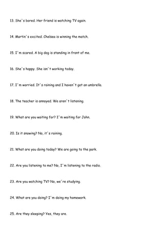 13. She´s bored. Her friend is watching TV again.
14. Martin´s excited. Chelsea is winning the match.
15. I´m scared. A big dog is standing in front of me.
16. She´s happy. She isn´t working today.
17. I´m worried. It´s raining and I haven´t got an umbrella.
18. The teacher is annoyed. We aren´t listening.
19. What are you waiting for? I´m waiting for John.
20. Is it snowing? No, it´s raining.
21. What are you doing today? We are going to the park.
22. Are you listening to me? No, I´m listening to the radio.
23. Are you watching TV? No, we´re studying.
24. What are you doing? I´m doing my homework.
25. Are they sleeping? Yes, they are.
 