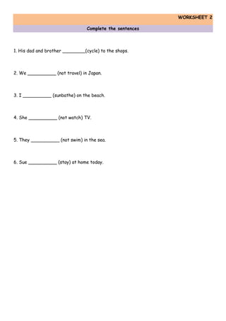 WORKSHEET 2
Complete the sentences
1. His dad and brother ________(cycle) to the shops.
2. We __________ (not travel) in Japan.
3. I __________ (sunbathe) on the beach.
4. She __________ (not watch) TV.
5. They __________ (not swim) in the sea.
6. Sue __________ (stay) at home today.
 