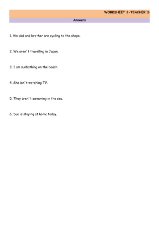 WORKSHEET 2-TEACHER´S
Answers
1. His dad and brother are cycling to the shops.
2. We aren´t travelling in Japan.
3. I am sunbathing on the beach.
4. She isn´t watching TV.
5. They aren´t swimming in the sea.
6. Sue is staying at home today.
 