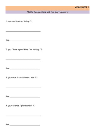 WORKSHEET 3
Write the questions and the short answers
1. your dad / work / today /?
_____________________________
Yes, _________________________
2. you / have a good time / on holiday / ?
_____________________________
Yes, _________________________
3. your mum / cook dinner / now / ?
_____________________________
Yes, _________________________
4. your friends / play football / ?
_____________________________
Yes, _________________________
 