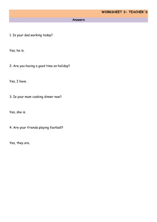 WORKSHEET 3- TEACHER´S
Answers
1. Is your dad working today?
Yes, he is.
2. Are you having a good time on holiday?
Yes, I have.
3. Is your mum cooking dinner now?
Yes, she is.
4. Are your friends playing football?
Yes, they are.
 
