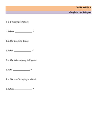WORKSHEET 4
Complete the dialogues
1. a. I´m going on holiday.
b. Where ______________ ?
2. a. He´s cooking dinner.
b. What ______________ ?
3. a. My sister is going to England.
b. Who ______________ ?
4. a. We aren´t staying in a hotel.
b. Where ______________ ?
 