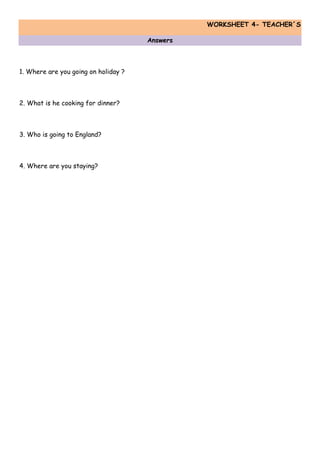 WORKSHEET 4- TEACHER´S
Answers
1. Where are you going on holiday ?
2. What is he cooking for dinner?
3. Who is going to England?
4. Where are you staying?
 