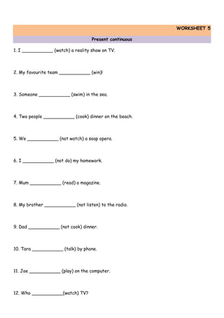 WORKSHEET 5
Present continuous
1. I ___________ (watch) a reality show on TV.
2. My favourite team ___________ (win)!
3. Someone ___________ (swim) in the sea.
4. Two people ___________ (cook) dinner on the beach.
5. We ___________ (not watch) a soap opera.
6. I ___________ (not do) my homework.
7. Mum ___________ (read) a magazine.
8. My brother ___________ (not listen) to the radio.
9. Dad ___________ (not cook) dinner.
10. Tara ___________ (talk) by phone.
11. Joe ___________ (play) on the computer.
12. Who ___________(watch) TV?
 