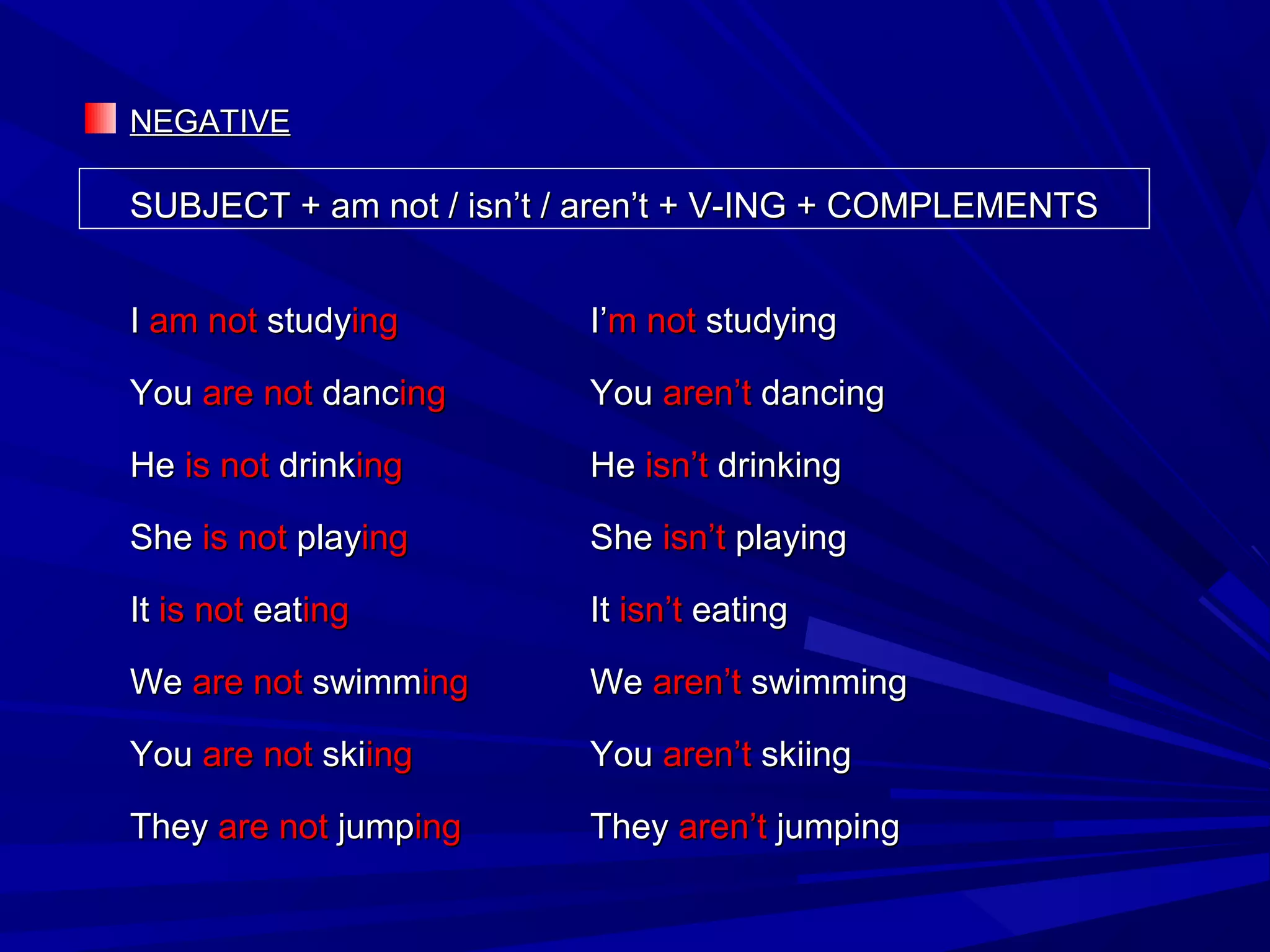 NEGATIVENEGATIVE
SUBJECT + am not / isn’t / aren’t + V-ING + COMPLEMENTSSUBJECT + am not / isn’t / aren’t + V-ING + COMPLEMENTS
II amam notnot studystudyinging I’I’mm notnot studyingstudying
YouYou areare notnot dancdancinging YouYou aren’taren’t dancingdancing
HeHe isis notnot drinkdrinkinging HeHe isn’tisn’t drinkingdrinking
SheShe isis notnot playplayinging SheShe isn’tisn’t playingplaying
ItIt isis notnot eateatinging ItIt isn’tisn’t eatingeating
WeWe are notare not swimmswimminging WeWe aren’taren’t swimmingswimming
YouYou areare notnot skiskiinging YouYou aren’taren’t skiingskiing
TheyThey areare notnot jumpjumpinging TheyThey aren’taren’t jumpingjumping
 