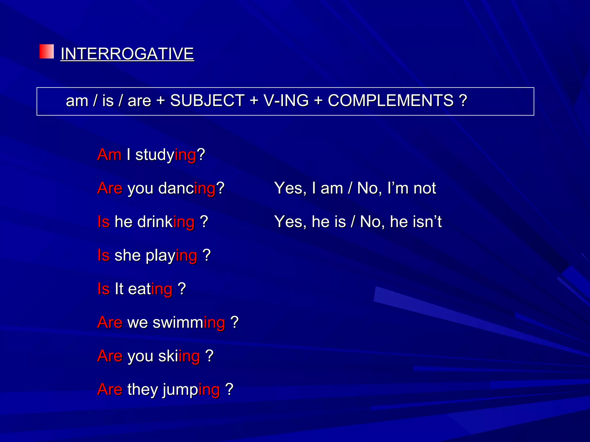 INTERROGATIVEINTERROGATIVE
am / is / are + SUBJECT + V-ING + COMPLEMENTS ?am / is / are + SUBJECT + V-ING + COMPLEMENTS ?
AmAm I studyI studyinging??
AreAre you dancyou dancinging?? Yes, I am / No, I’m notYes, I am / No, I’m not
IsIs he drinkhe drinkinging ?? Yes, he is / No, he isn’tYes, he is / No, he isn’t
IsIs she playshe playinging ??
IsIs It eatIt eatinging ??
AreAre we swimmwe swimminging ??
AreAre you skiyou skiinging ??
AreAre they jumpthey jumpinging ??
 