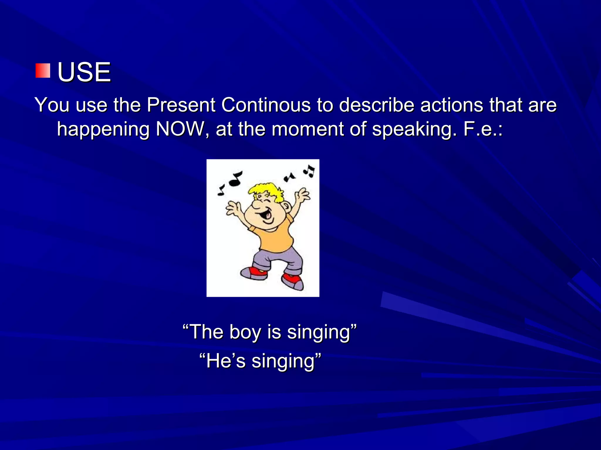 USEUSE
You use the Present Continous to describe actions that areYou use the Present Continous to describe actions that are
happening NOW, at the moment of speaking. F.e.:happening NOW, at the moment of speaking. F.e.:
““The boy is singing”The boy is singing”
““He’s singing”He’s singing”
 