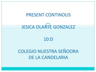 PRESENT CONTINOUS
JESICA OLARTE GONZALEZ
10:D
COLEGIO NUESTRA SEÑOORA
DE LA CANDELARIA
 
